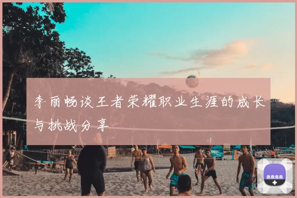 李丽畅谈王者荣耀职业生涯的成长与挑战分享
