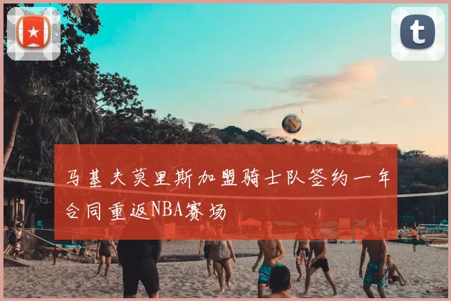 马基夫莫里斯加盟骑士队签约一年合同重返NBA赛场