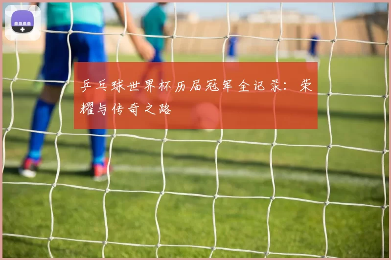 乒乓球世界杯历届冠军全记录:荣耀与传奇之路