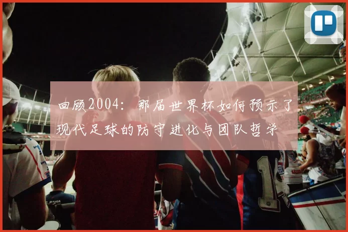 回顾2004：那届世界杯如何预示了现代足球的防守进化与团队哲学