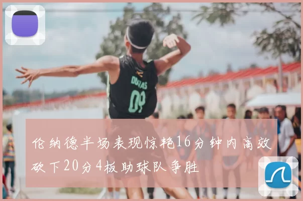 伦纳德半场表现惊艳16分钟内高效砍下20分4板助球队争胜