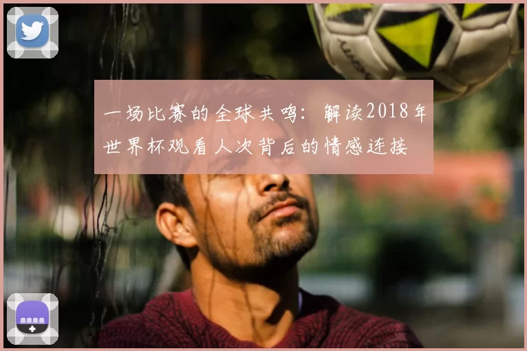 一场比赛的全球共鸣:解读2018年世界杯观看人次背后的情感连接