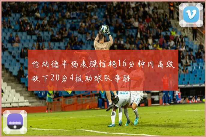 伦纳德半场表现惊艳16分钟内高效砍下20分4板助球队争胜