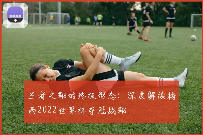 王者之靴的终极形态：深度解读梅西2022世界杯夺冠战靴