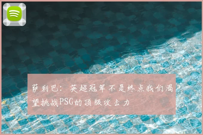 萨利巴：英超冠军不是终点我们渴望挑战PSG的顶级攻击力