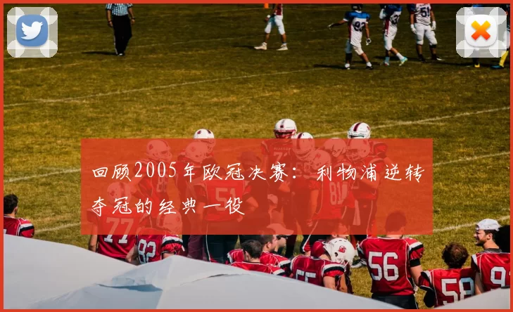 回顾2005年欧冠决赛：利物浦逆转夺冠的经典一役