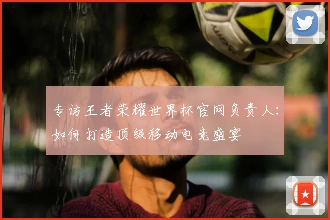 专访王者荣耀世界杯官网负责人:如何打造顶级移动电竞盛宴