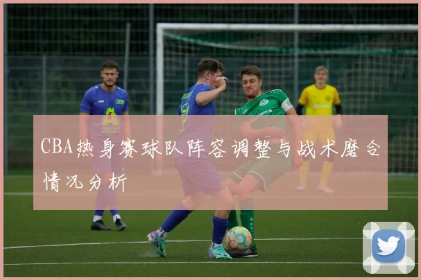 CBA热身赛球队阵容调整与战术磨合情况分析