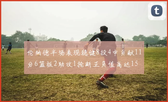 伦纳德半场表现稳健8投4中贡献11分6篮板2助攻1抢断正负值高达15