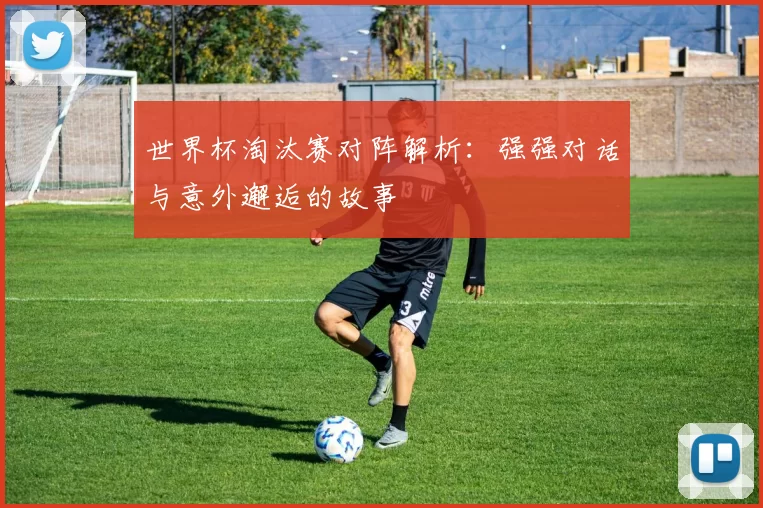 世界杯淘汰赛对阵解析：强强对话与意外邂逅的故事