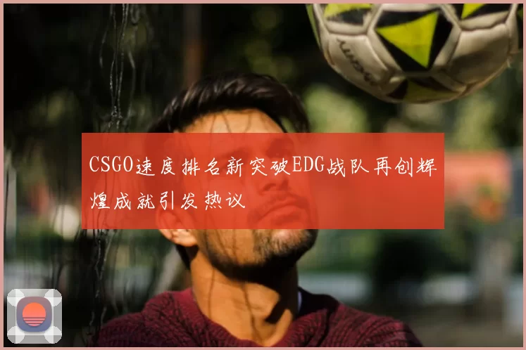 CSGO速度排名新突破EDG战队再创辉煌成就引发热议