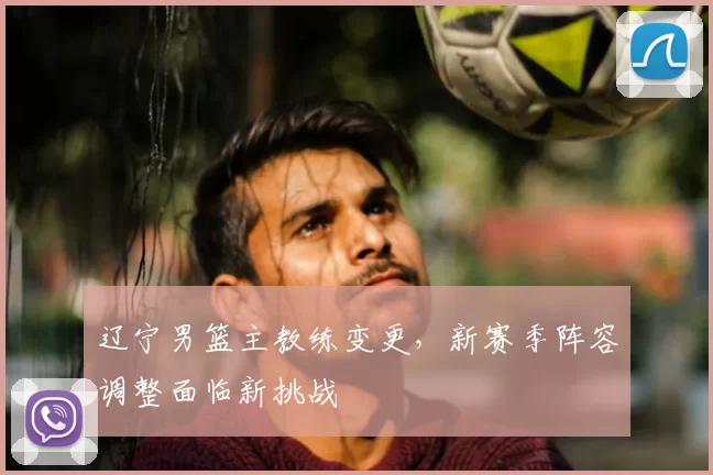 辽宁男篮主教练变更，新赛季阵容调整面临新挑战
