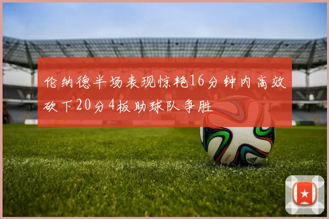 伦纳德半场表现惊艳16分钟内高效砍下20分4板助球队争胜