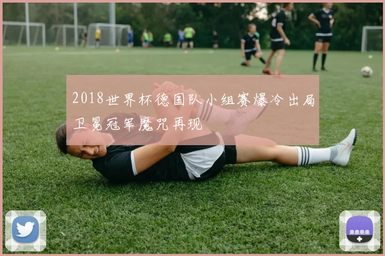 2018世界杯德国队小组赛爆冷出局卫冕冠军魔咒再现