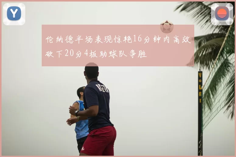 伦纳德半场表现惊艳16分钟内高效砍下20分4板助球队争胜