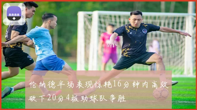 伦纳德半场表现惊艳16分钟内高效砍下20分4板助球队争胜