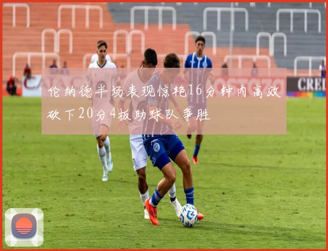 伦纳德半场表现惊艳16分钟内高效砍下20分4板助球队争胜