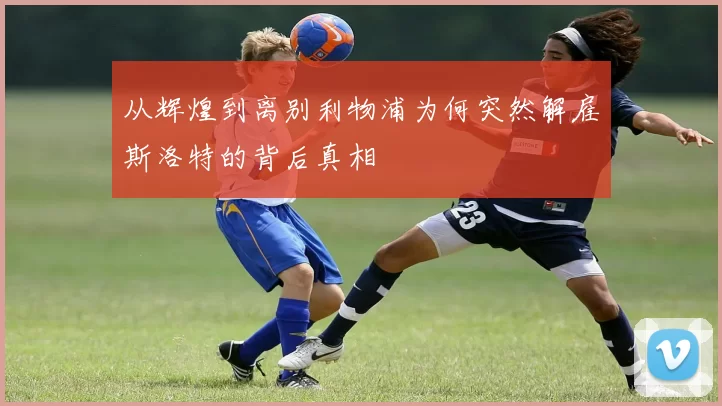 从辉煌到离别利物浦为何突然解雇斯洛特的背后真相
