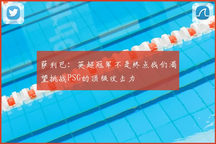 萨利巴：英超冠军不是终点我们渴望挑战PSG的顶级攻击力