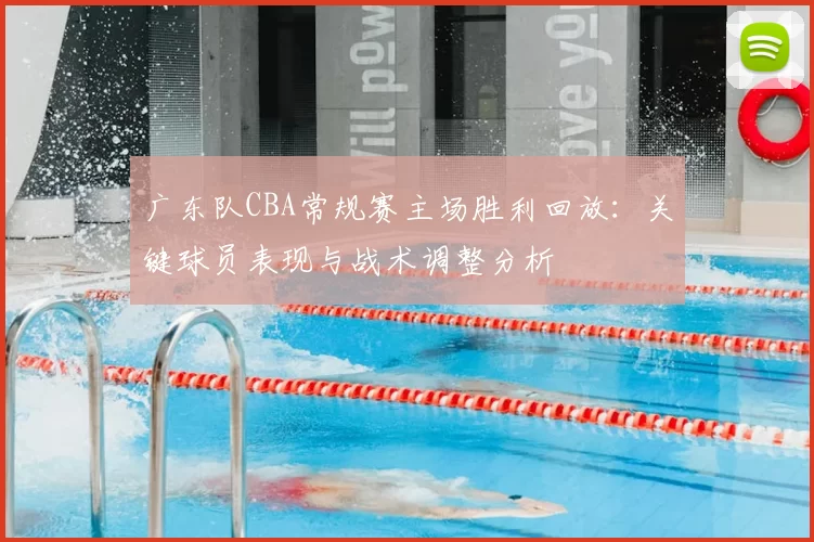 广东队CBA常规赛主场胜利回放：关键球员表现与战术调整分析