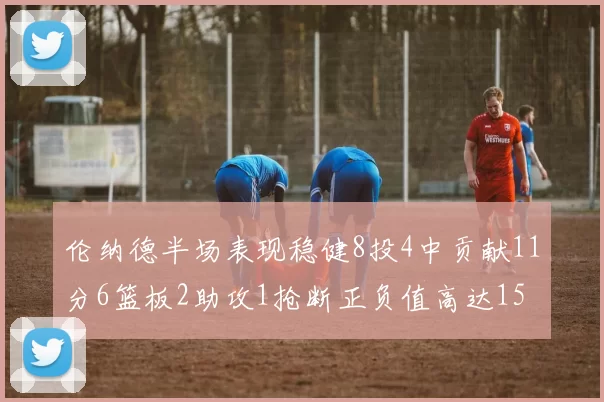 伦纳德半场表现稳健8投4中贡献11分6篮板2助攻1抢断正负值高达15