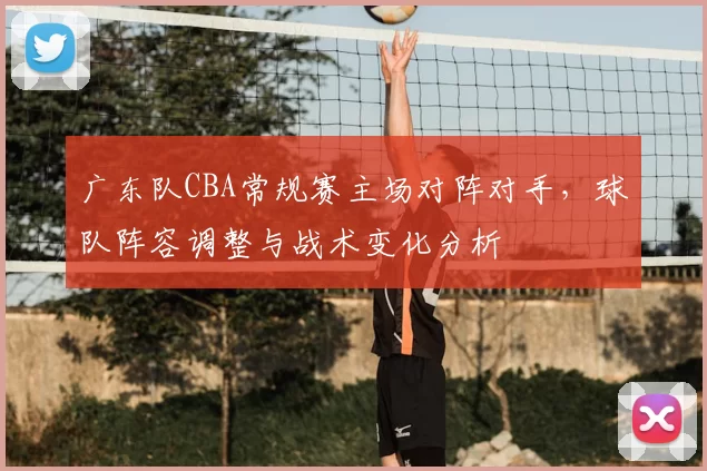 广东队CBA常规赛主场对阵对手，球队阵容调整与战术变化分析