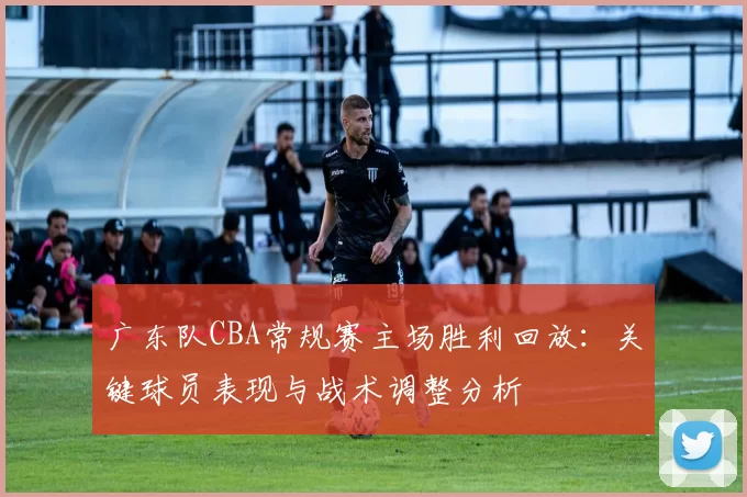 广东队CBA常规赛主场胜利回放：关键球员表现与战术调整分析