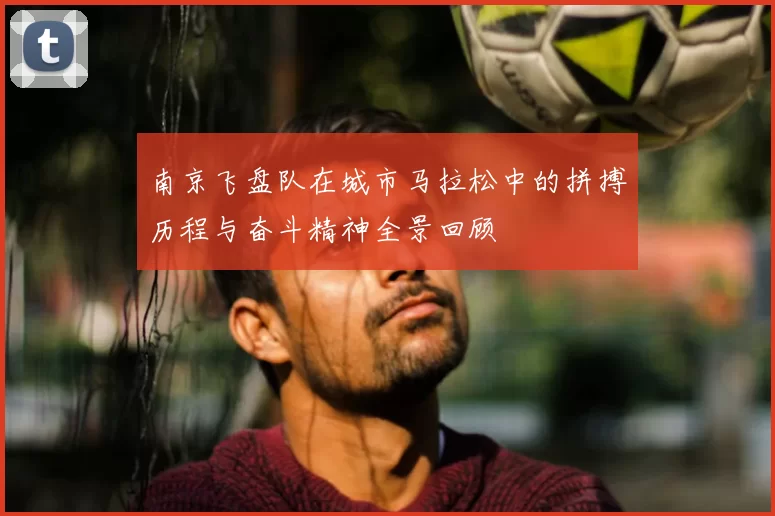 南京飞盘队在城市马拉松中的拼搏历程与奋斗精神全景回顾