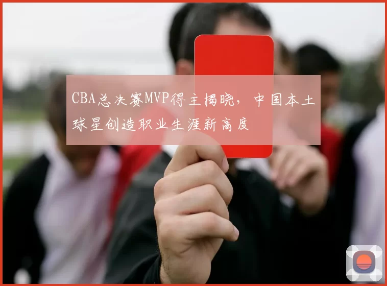 CBA总决赛MVP得主揭晓，中国本土球星创造职业生涯新高度