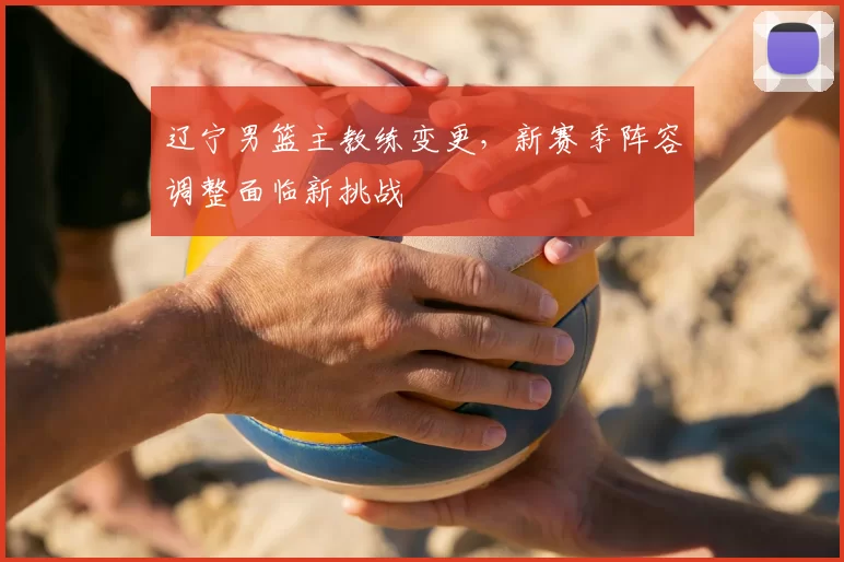 辽宁男篮主教练变更,新赛季阵容调整面临新挑战