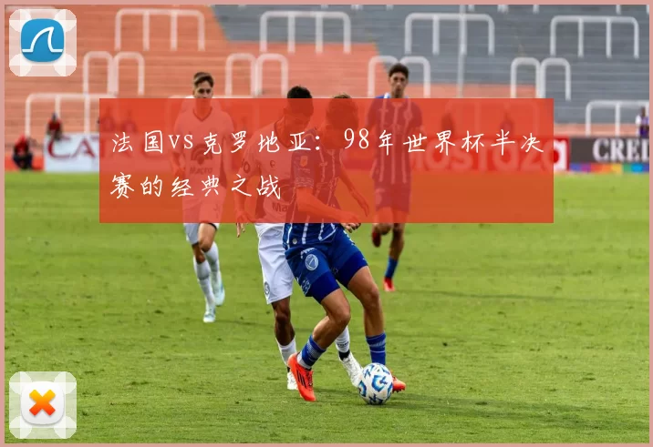 法国vs克罗地亚：98年世界杯半决赛的经典之战