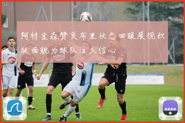 阿特金森赞莫布里状态回暖展现积极面貌为球队注入信心