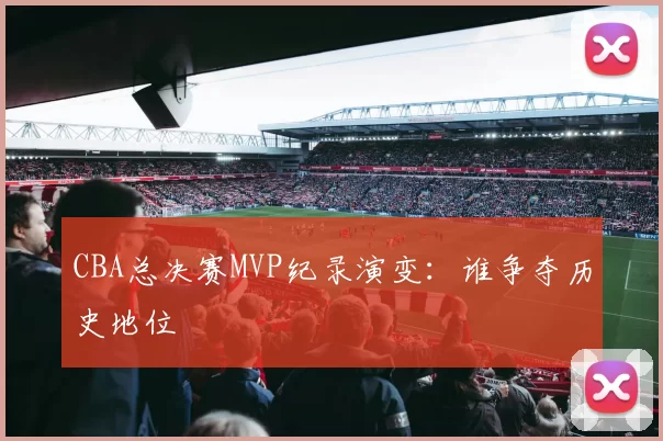 CBA总决赛MVP纪录演变：谁争夺历史地位