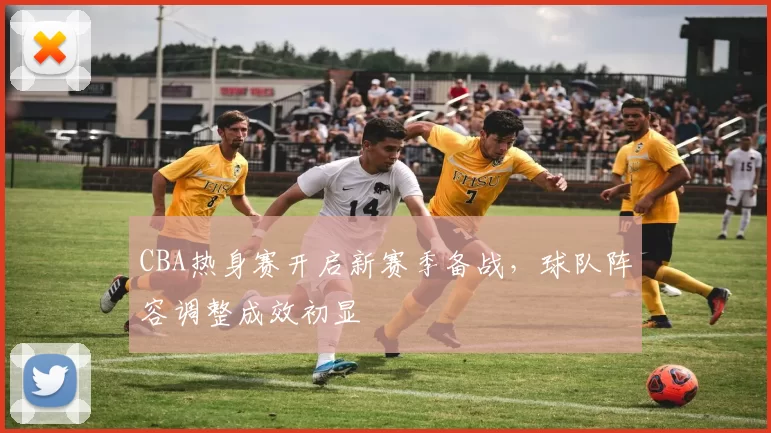 CBA热身赛开启新赛季备战，球队阵容调整成效初显