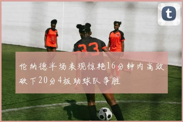 伦纳德半场表现惊艳16分钟内高效砍下20分4板助球队争胜