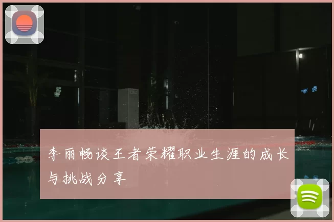 李丽畅谈王者荣耀职业生涯的成长与挑战分享