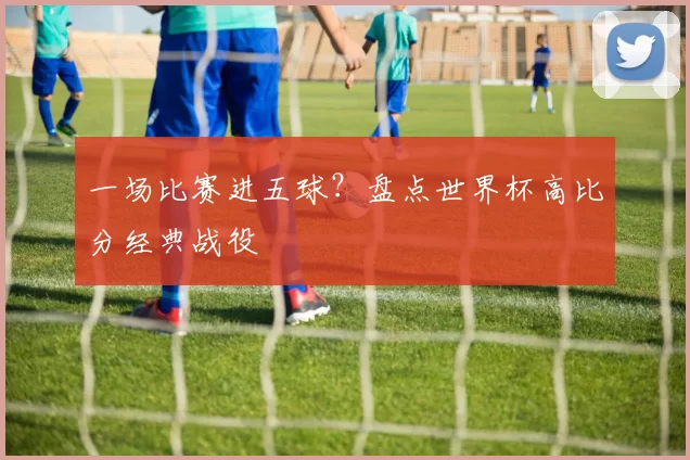 一场比赛进五球?盘点世界杯高比分经典战役