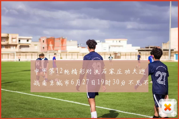 中甲第12轮精彩对决石家庄功夫迎战南京城市6月27日19时30分不见不散