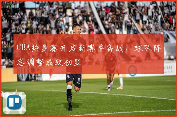 CBA热身赛开启新赛季备战,球队阵容调整成效初显