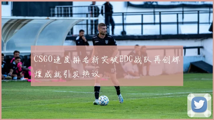 CSGO速度排名新突破EDG战队再创辉煌成就引发热议