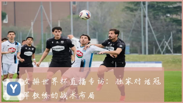 女排世界杯直播专访:独家对话冠军教练的战术布局