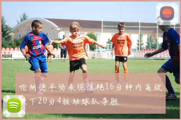 伦纳德半场表现惊艳16分钟内高效砍下20分4板助球队争胜