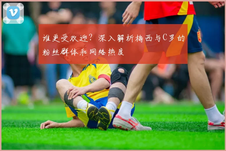 谁更受欢迎？深入解析梅西与C罗的粉丝群体和网络热度