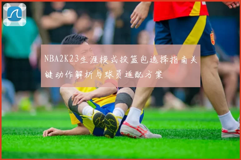 NBA2K23生涯模式投篮包选择指南关键动作解析与球员适配方案