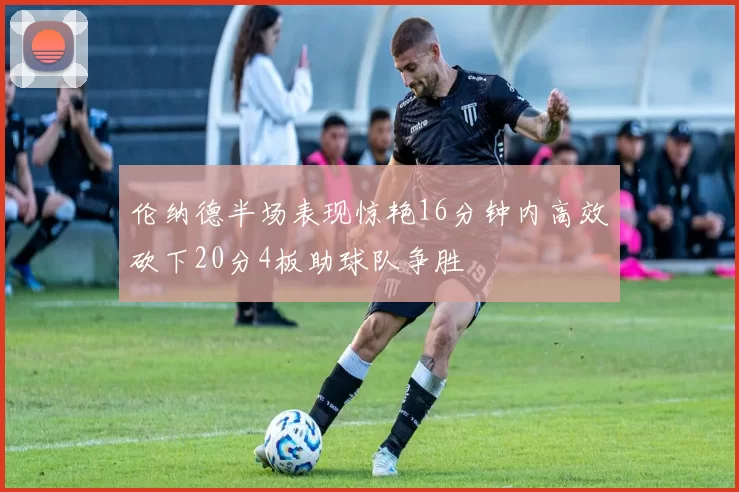 伦纳德半场表现惊艳16分钟内高效砍下20分4板助球队争胜