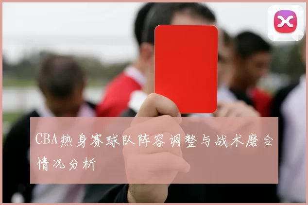 CBA热身赛球队阵容调整与战术磨合情况分析