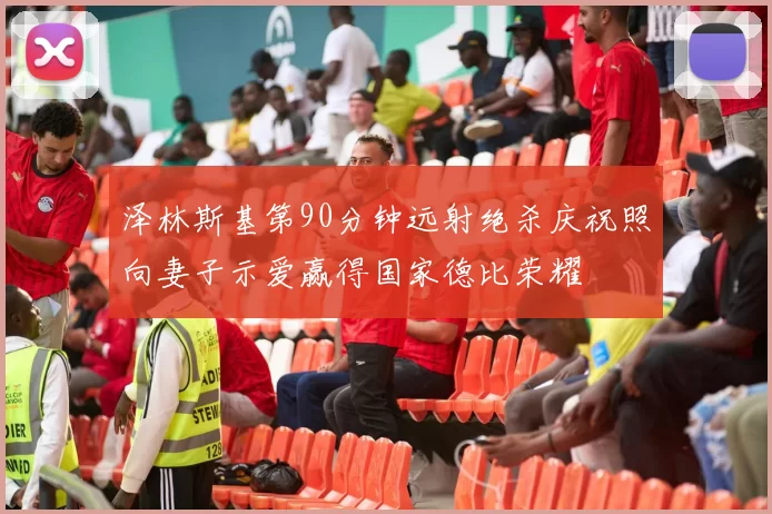 泽林斯基第90分钟远射绝杀庆祝照向妻子示爱赢得国家德比荣耀