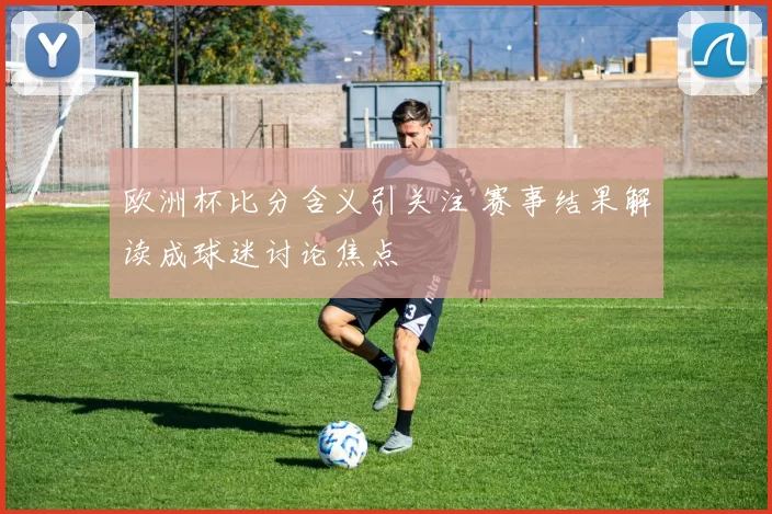 欧洲杯比分含义引关注 赛事结果解读成球迷讨论焦点