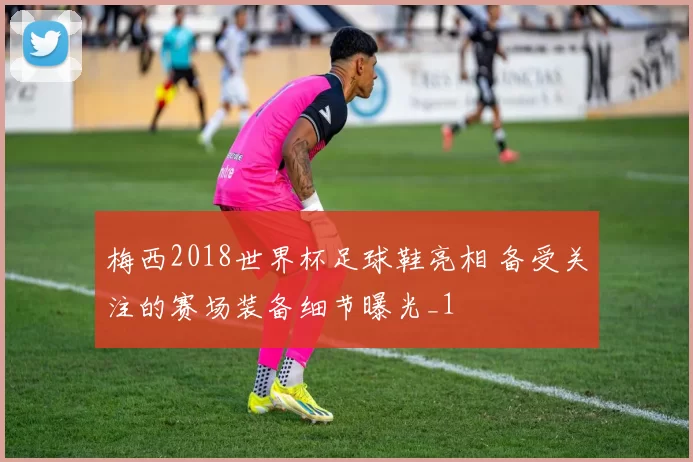 梅西2018世界杯足球鞋亮相 备受关注的赛场装备细节曝光_1