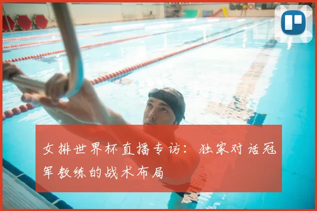 女排世界杯直播专访:独家对话冠军教练的战术布局